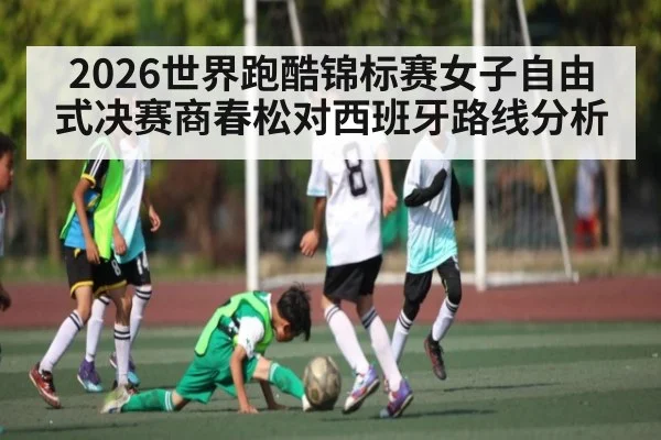 2026世界跑酷锦标赛女子自由式决赛商春松对西班牙路线分析
