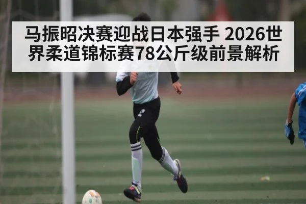 马振昭决赛迎战日本强手 2026世界柔道锦标赛78公斤级前景解析