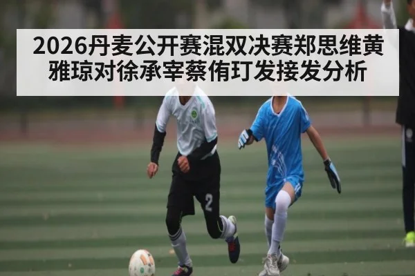 2026丹麦公开赛混双决赛郑思维黄雅琼对徐承宰蔡侑玎发接发分析
